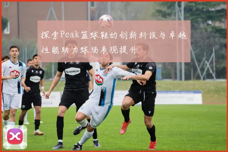 探索Peak篮球鞋的创新科技与卓越性能助力球场表现提升